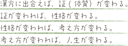 漢方に出会えば、証(体質）が変わる。証が変われば、性格が変わる。性格が変われば、考え方が変わる。考え方が変われば、人生が変わる。